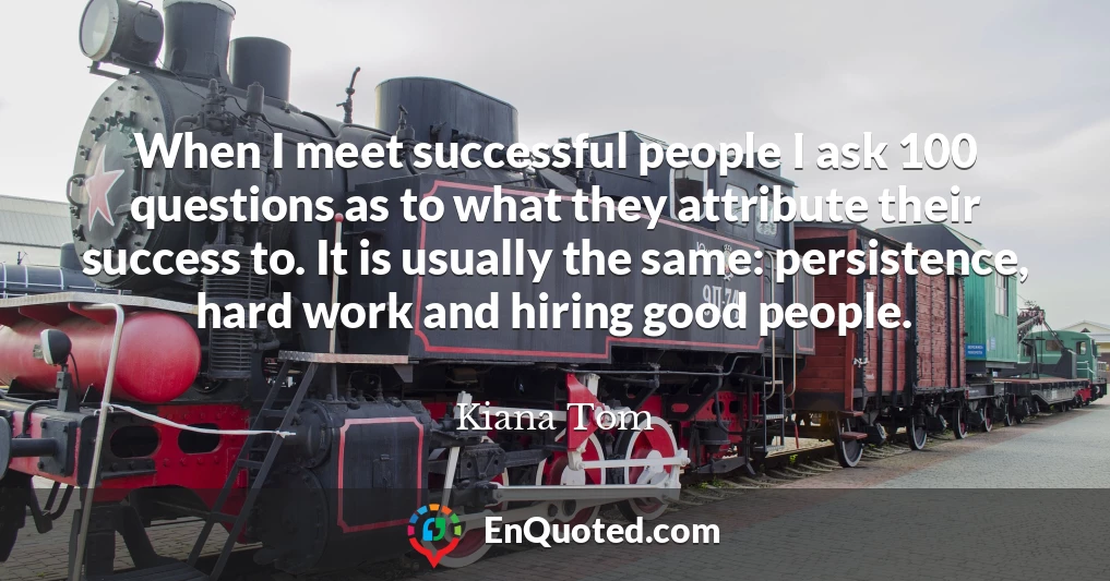 When I meet successful people I ask 100 questions as to what they attribute their success to. It is usually the same: persistence, hard work and hiring good people.