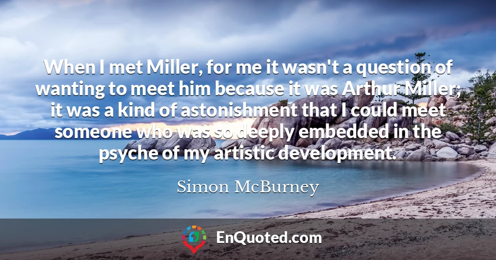 When I met Miller, for me it wasn't a question of wanting to meet him because it was Arthur Miller; it was a kind of astonishment that I could meet someone who was so deeply embedded in the psyche of my artistic development.