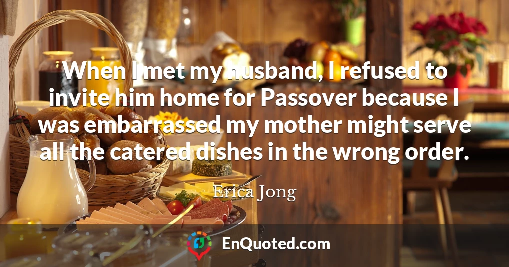 When I met my husband, I refused to invite him home for Passover because I was embarrassed my mother might serve all the catered dishes in the wrong order.