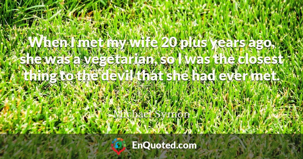 When I met my wife 20 plus years ago, she was a vegetarian, so I was the closest thing to the devil that she had ever met.