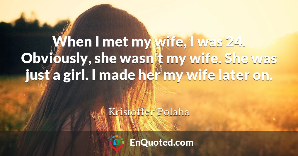 When I met my wife, I was 24. Obviously, she wasn't my wife. She was just a girl. I made her my wife later on.