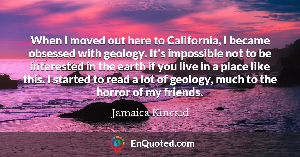 When I moved out here to California, I became obsessed with geology. It's impossible not to be interested in the earth if you live in a place like this. I started to read a lot of geology, much to the horror of my friends.