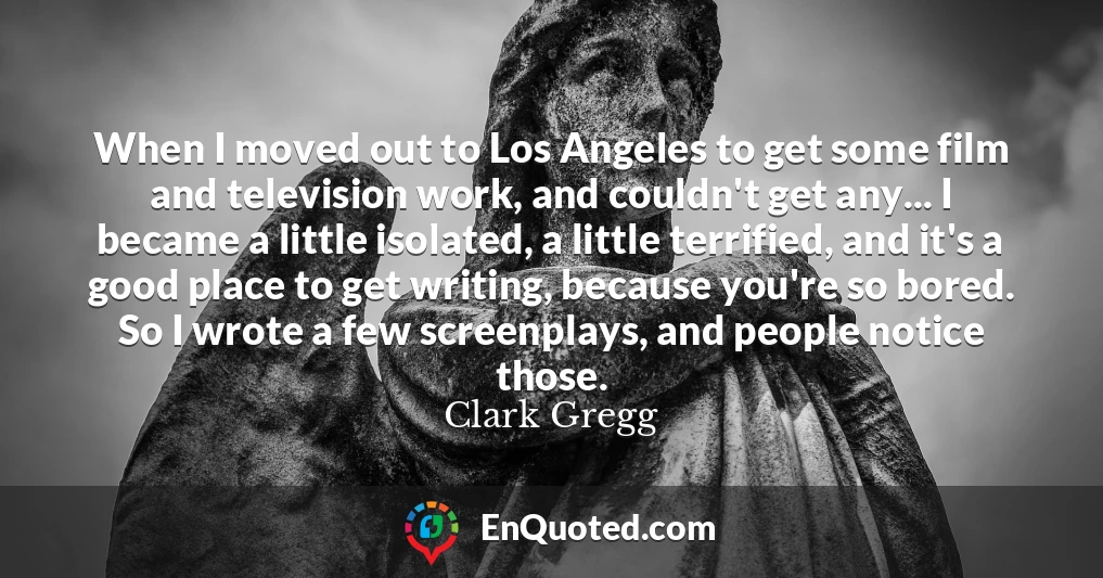 When I moved out to Los Angeles to get some film and television work, and couldn't get any... I became a little isolated, a little terrified, and it's a good place to get writing, because you're so bored. So I wrote a few screenplays, and people notice those.