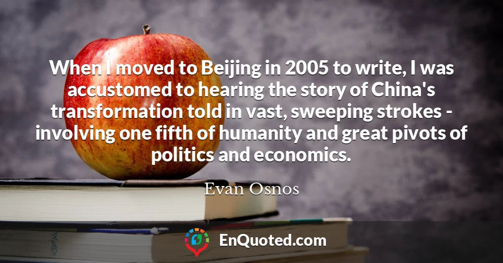 When I moved to Beijing in 2005 to write, I was accustomed to hearing the story of China's transformation told in vast, sweeping strokes - involving one fifth of humanity and great pivots of politics and economics.