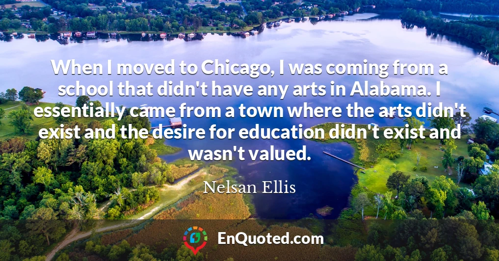 When I moved to Chicago, I was coming from a school that didn't have any arts in Alabama. I essentially came from a town where the arts didn't exist and the desire for education didn't exist and wasn't valued.