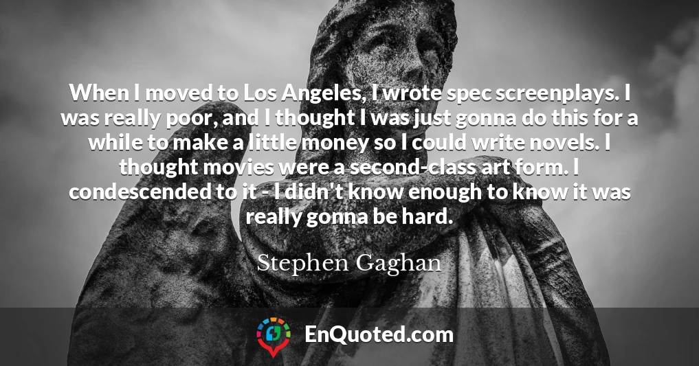 When I moved to Los Angeles, I wrote spec screenplays. I was really poor, and I thought I was just gonna do this for a while to make a little money so I could write novels. I thought movies were a second-class art form. I condescended to it - I didn't know enough to know it was really gonna be hard.