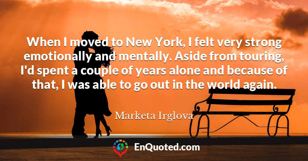When I moved to New York, I felt very strong emotionally and mentally. Aside from touring, I'd spent a couple of years alone and because of that, I was able to go out in the world again.