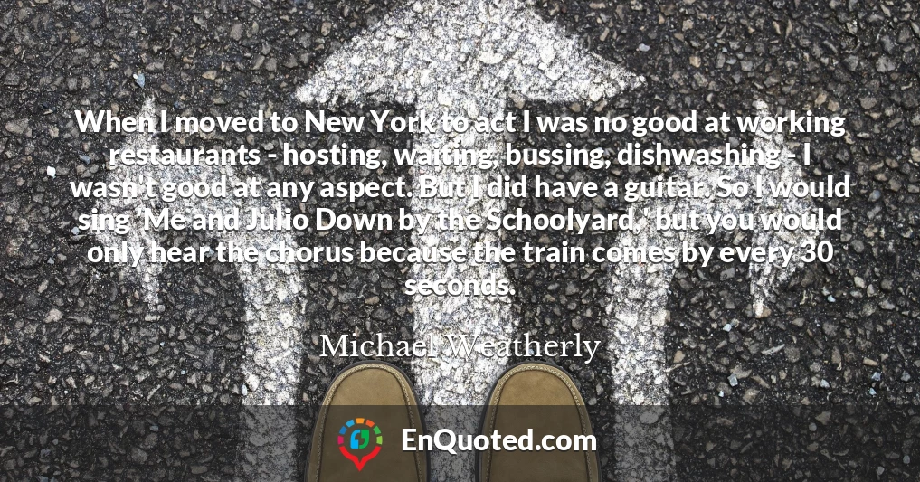 When I moved to New York to act I was no good at working restaurants - hosting, waiting, bussing, dishwashing - I wasn't good at any aspect. But I did have a guitar. So I would sing 'Me and Julio Down by the Schoolyard,' but you would only hear the chorus because the train comes by every 30 seconds.
