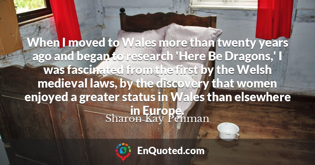 When I moved to Wales more than twenty years ago and began to research 'Here Be Dragons,' I was fascinated from the first by the Welsh medieval laws, by the discovery that women enjoyed a greater status in Wales than elsewhere in Europe.