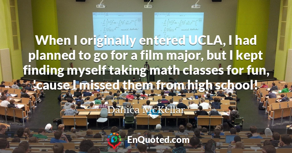 When I originally entered UCLA, I had planned to go for a film major, but I kept finding myself taking math classes for fun, 'cause I missed them from high school!