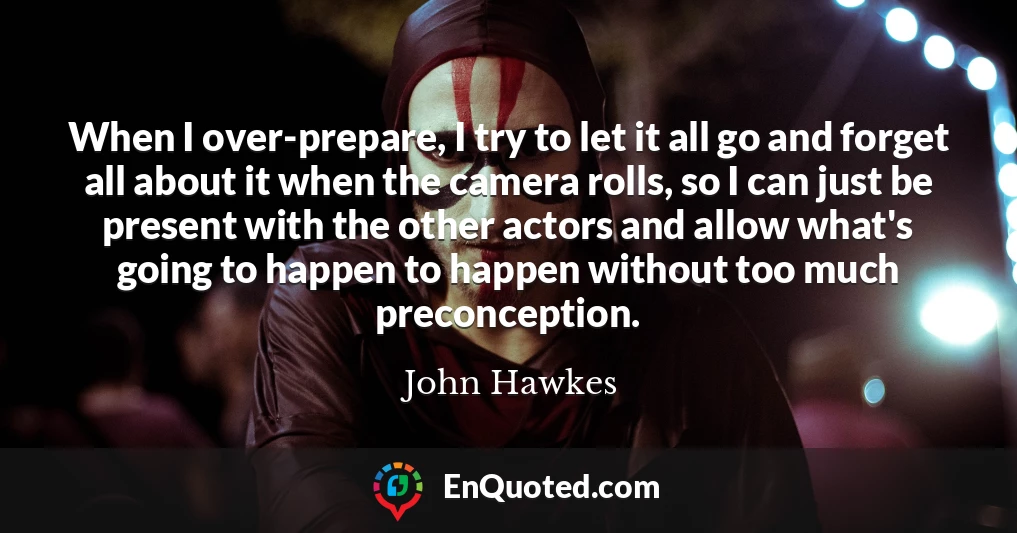 When I over-prepare, I try to let it all go and forget all about it when the camera rolls, so I can just be present with the other actors and allow what's going to happen to happen without too much preconception.