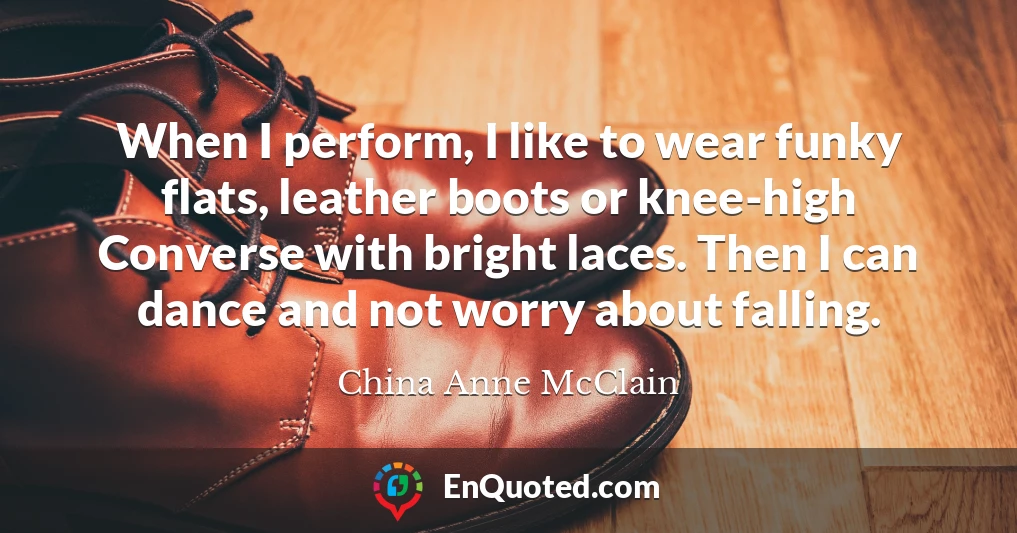 When I perform, I like to wear funky flats, leather boots or knee-high Converse with bright laces. Then I can dance and not worry about falling.