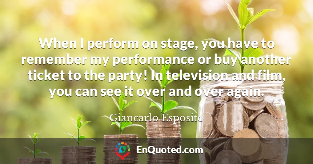 When I perform on stage, you have to remember my performance or buy another ticket to the party! In television and film, you can see it over and over again.