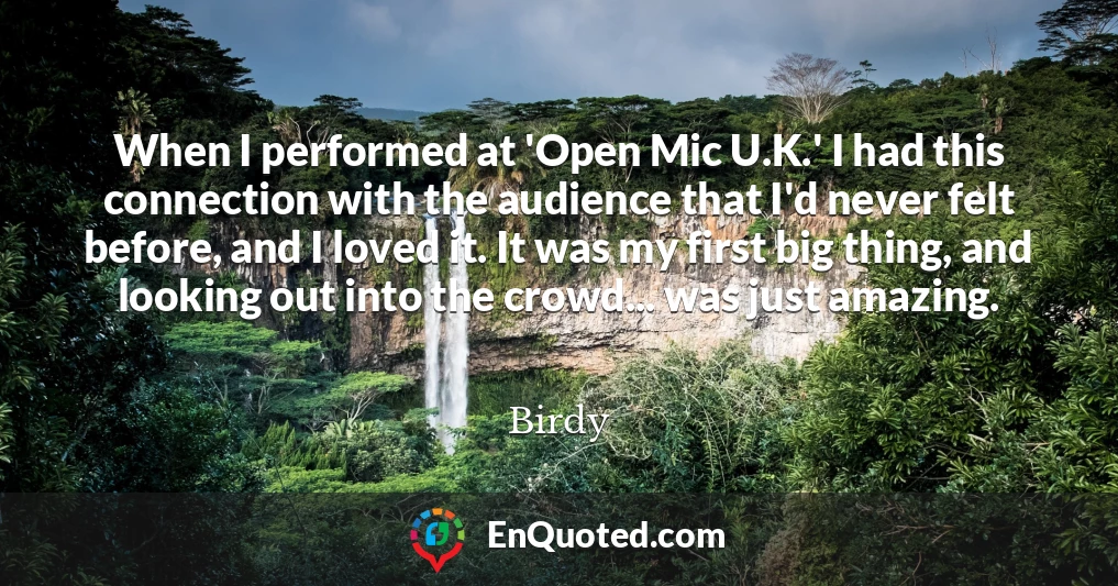 When I performed at 'Open Mic U.K.' I had this connection with the audience that I'd never felt before, and I loved it. It was my first big thing, and looking out into the crowd... was just amazing.