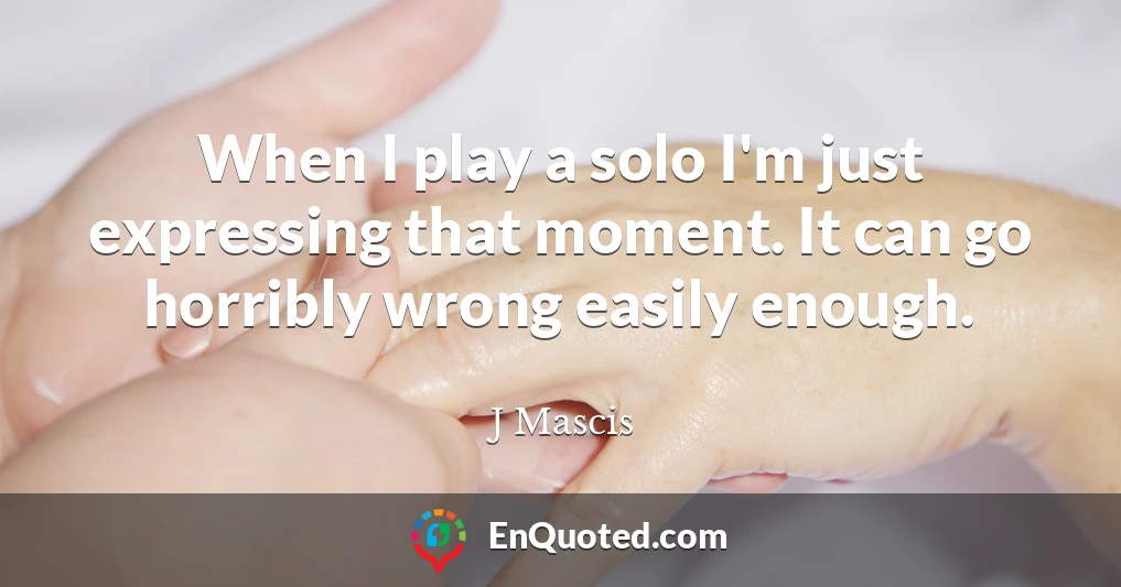 When I play a solo I'm just expressing that moment. It can go horribly wrong easily enough.