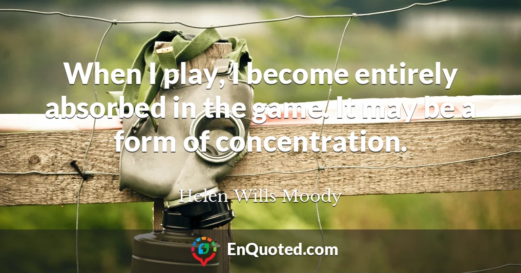 When I play, I become entirely absorbed in the game. It may be a form of concentration.