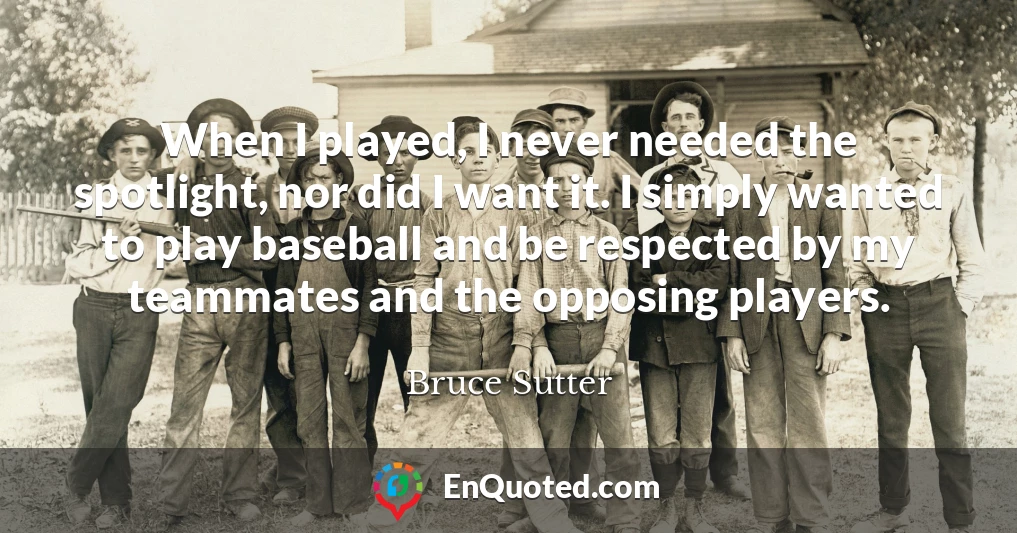 When I played, I never needed the spotlight, nor did I want it. I simply wanted to play baseball and be respected by my teammates and the opposing players.