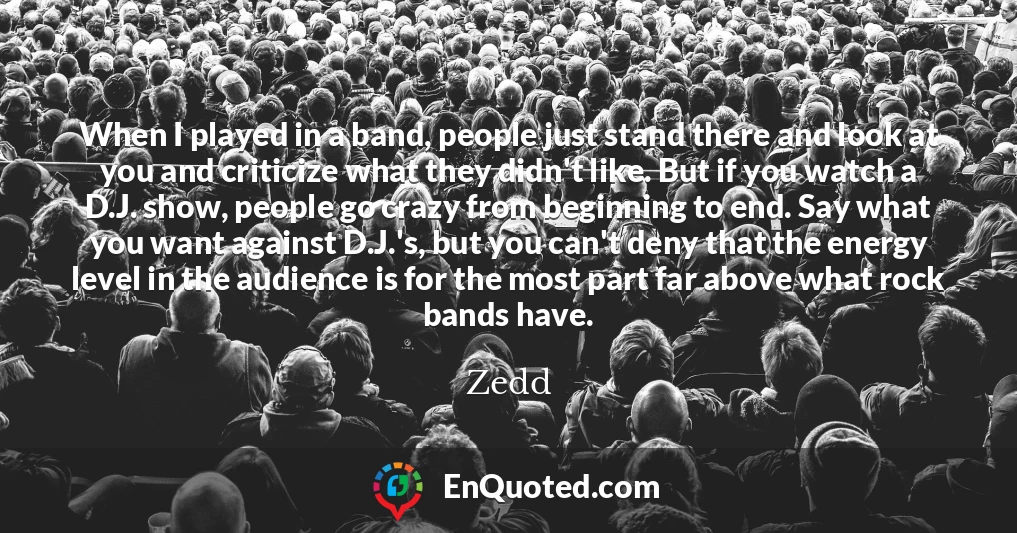 When I played in a band, people just stand there and look at you and criticize what they didn't like. But if you watch a D.J. show, people go crazy from beginning to end. Say what you want against D.J.'s, but you can't deny that the energy level in the audience is for the most part far above what rock bands have.