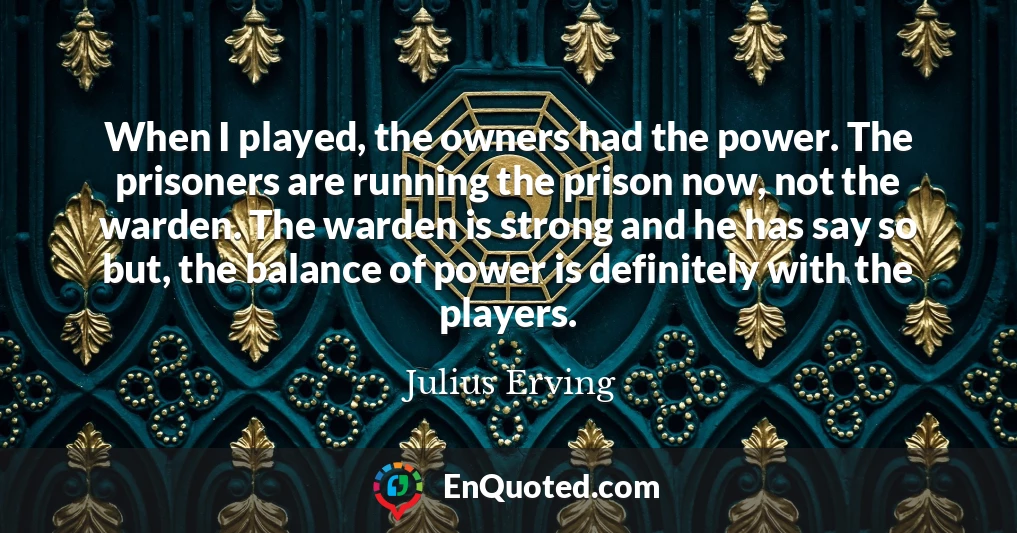 When I played, the owners had the power. The prisoners are running the prison now, not the warden. The warden is strong and he has say so but, the balance of power is definitely with the players.
