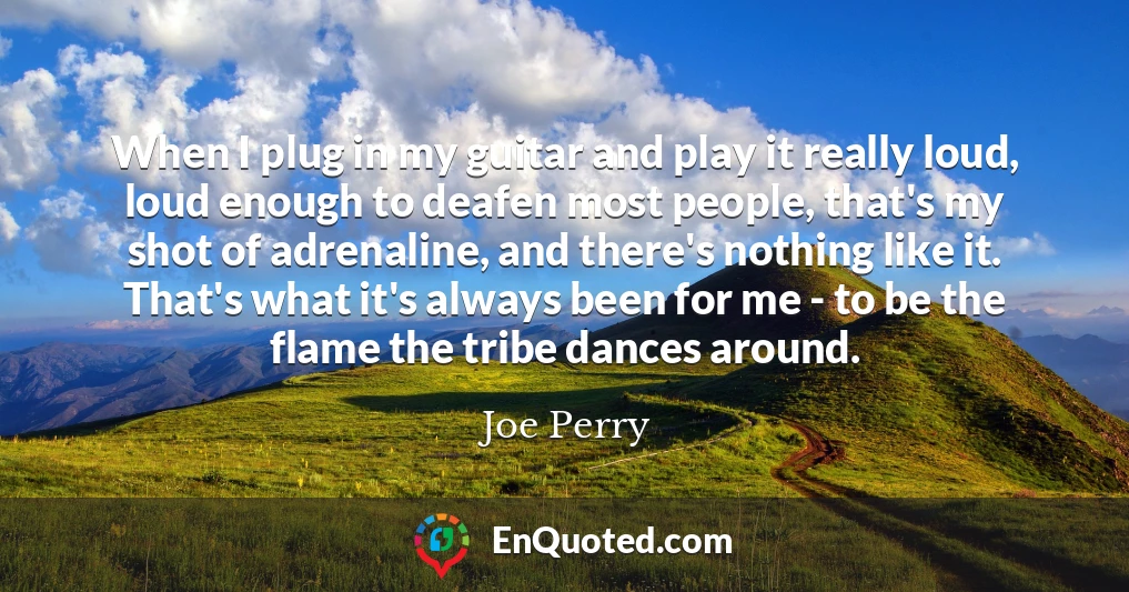 When I plug in my guitar and play it really loud, loud enough to deafen most people, that's my shot of adrenaline, and there's nothing like it. That's what it's always been for me - to be the flame the tribe dances around.