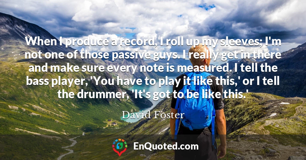 When I produce a record, I roll up my sleeves; I'm not one of those passive guys. I really get in there and make sure every note is measured. I tell the bass player, 'You have to play it like this,' or I tell the drummer, 'It's got to be like this.'