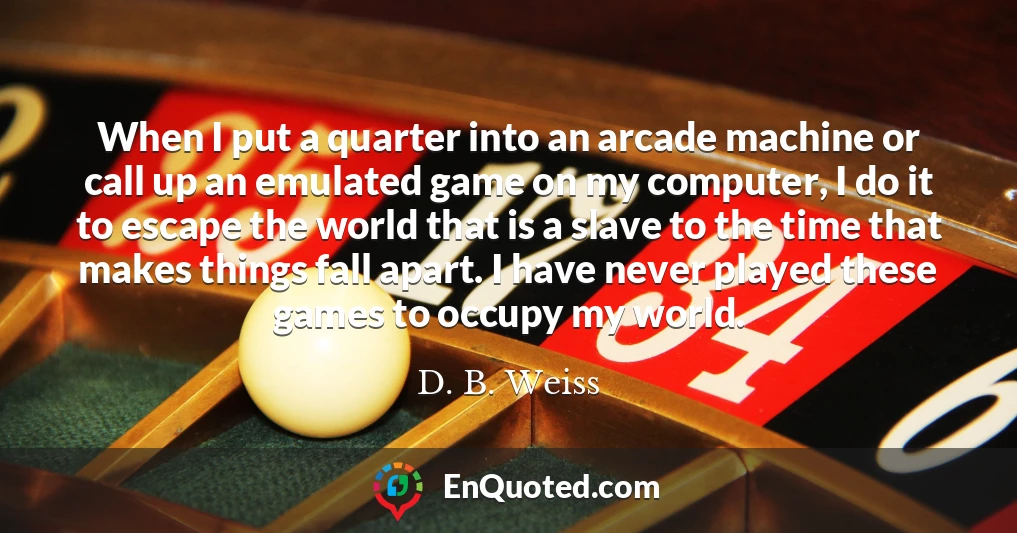 When I put a quarter into an arcade machine or call up an emulated game on my computer, I do it to escape the world that is a slave to the time that makes things fall apart. I have never played these games to occupy my world.