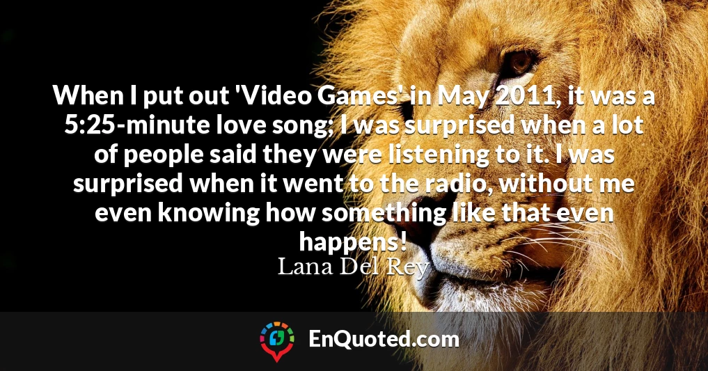 When I put out 'Video Games' in May 2011, it was a 5:25-minute love song; I was surprised when a lot of people said they were listening to it. I was surprised when it went to the radio, without me even knowing how something like that even happens!