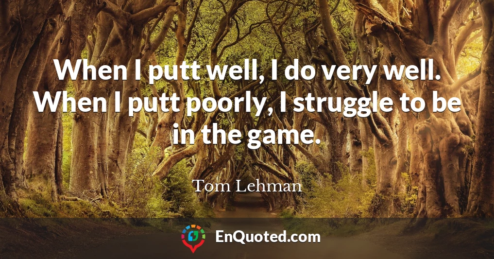 When I putt well, I do very well. When I putt poorly, I struggle to be in the game.