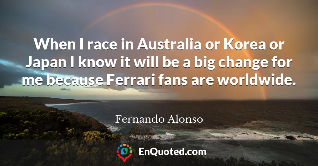 When I race in Australia or Korea or Japan I know it will be a big change for me because Ferrari fans are worldwide.