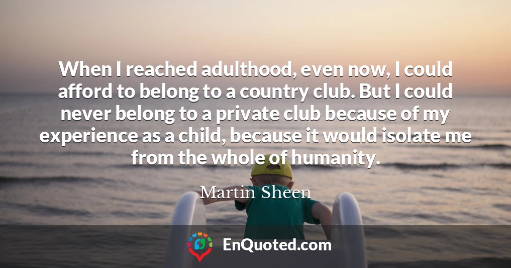 When I reached adulthood, even now, I could afford to belong to a country club. But I could never belong to a private club because of my experience as a child, because it would isolate me from the whole of humanity.