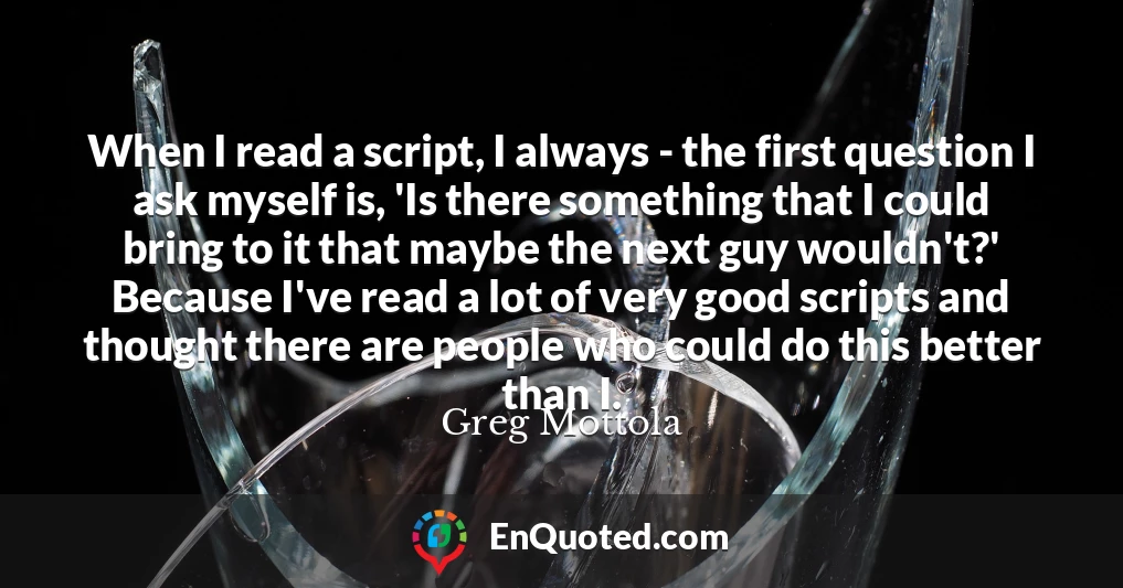 When I read a script, I always - the first question I ask myself is, 'Is there something that I could bring to it that maybe the next guy wouldn't?' Because I've read a lot of very good scripts and thought there are people who could do this better than I.