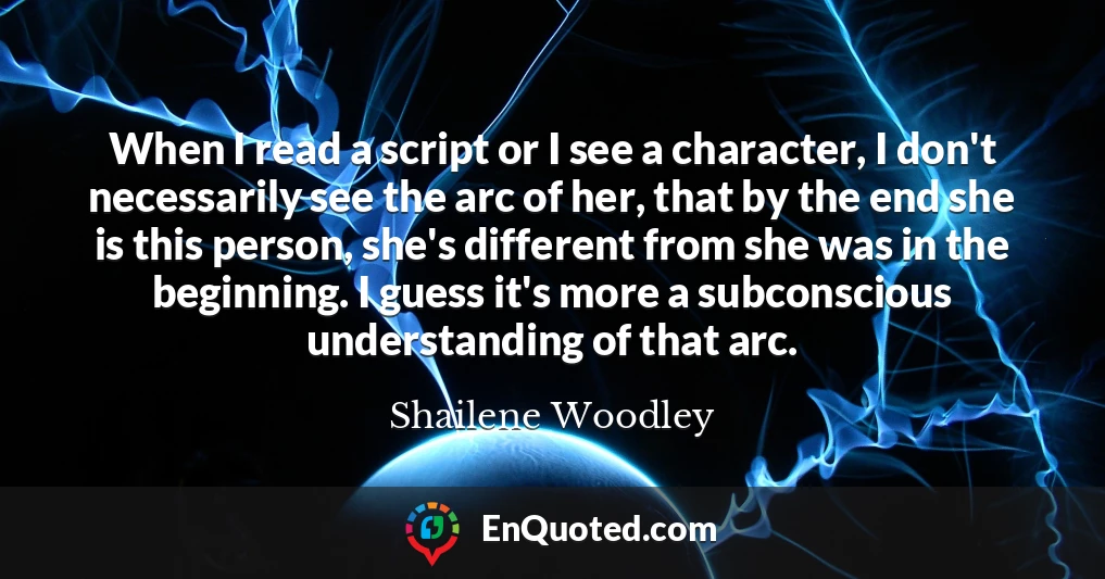 When I read a script or I see a character, I don't necessarily see the arc of her, that by the end she is this person, she's different from she was in the beginning. I guess it's more a subconscious understanding of that arc.