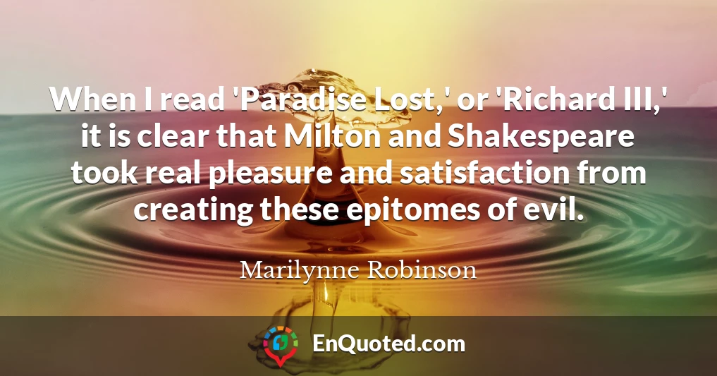 When I read 'Paradise Lost,' or 'Richard III,' it is clear that Milton and Shakespeare took real pleasure and satisfaction from creating these epitomes of evil.