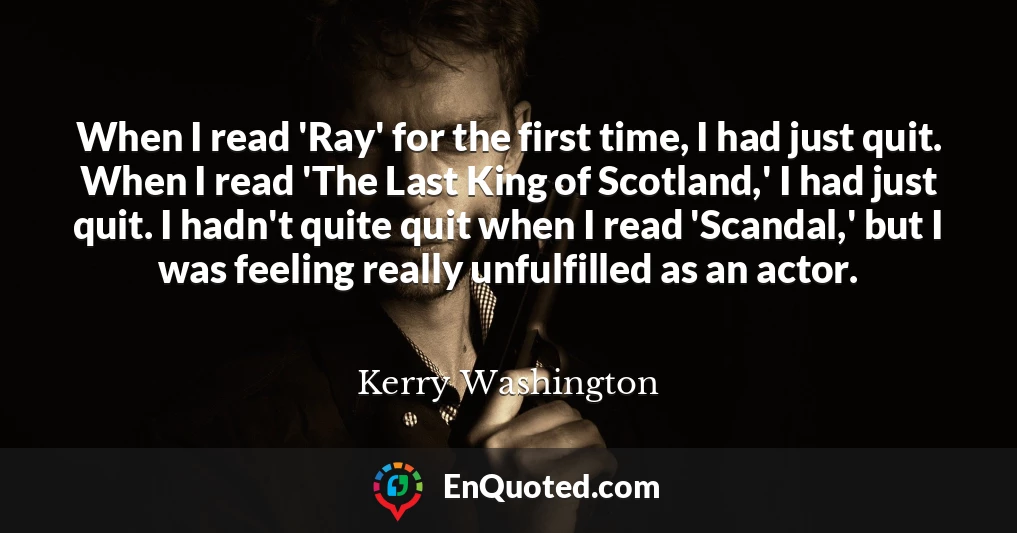 When I read 'Ray' for the first time, I had just quit. When I read 'The Last King of Scotland,' I had just quit. I hadn't quite quit when I read 'Scandal,' but I was feeling really unfulfilled as an actor.