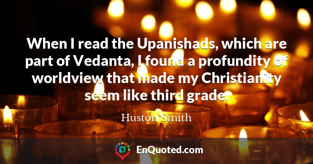 When I read the Upanishads, which are part of Vedanta, I found a profundity of worldview that made my Christianity seem like third grade.
