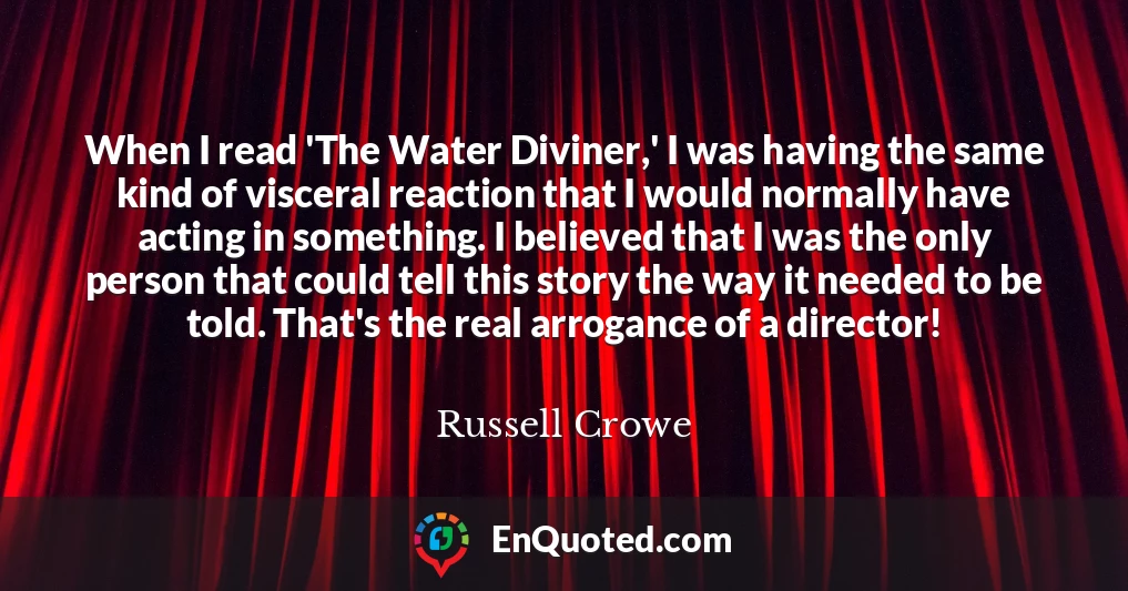When I read 'The Water Diviner,' I was having the same kind of visceral reaction that I would normally have acting in something. I believed that I was the only person that could tell this story the way it needed to be told. That's the real arrogance of a director!