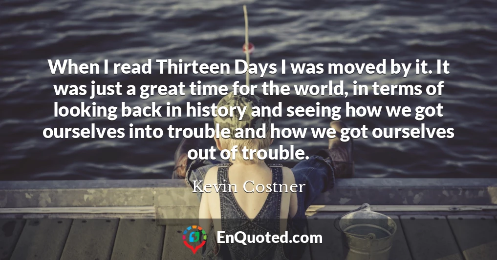 When I read Thirteen Days I was moved by it. It was just a great time for the world, in terms of looking back in history and seeing how we got ourselves into trouble and how we got ourselves out of trouble.
