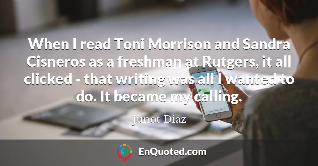 When I read Toni Morrison and Sandra Cisneros as a freshman at Rutgers, it all clicked - that writing was all I wanted to do. It became my calling.