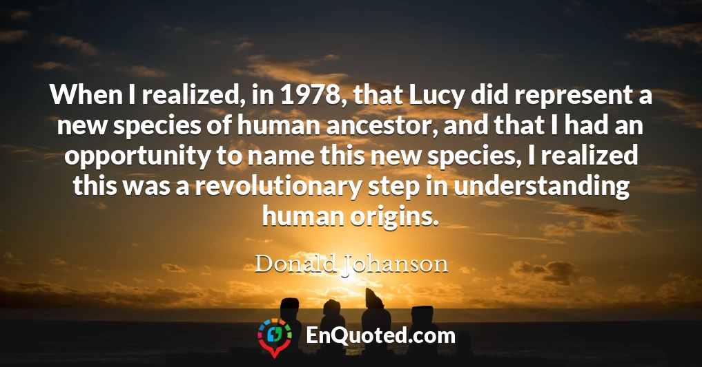 When I realized, in 1978, that Lucy did represent a new species of human ancestor, and that I had an opportunity to name this new species, I realized this was a revolutionary step in understanding human origins.