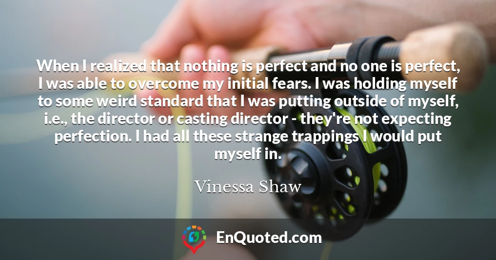 When I realized that nothing is perfect and no one is perfect, I was able to overcome my initial fears. I was holding myself to some weird standard that I was putting outside of myself, i.e., the director or casting director - they're not expecting perfection. I had all these strange trappings I would put myself in.