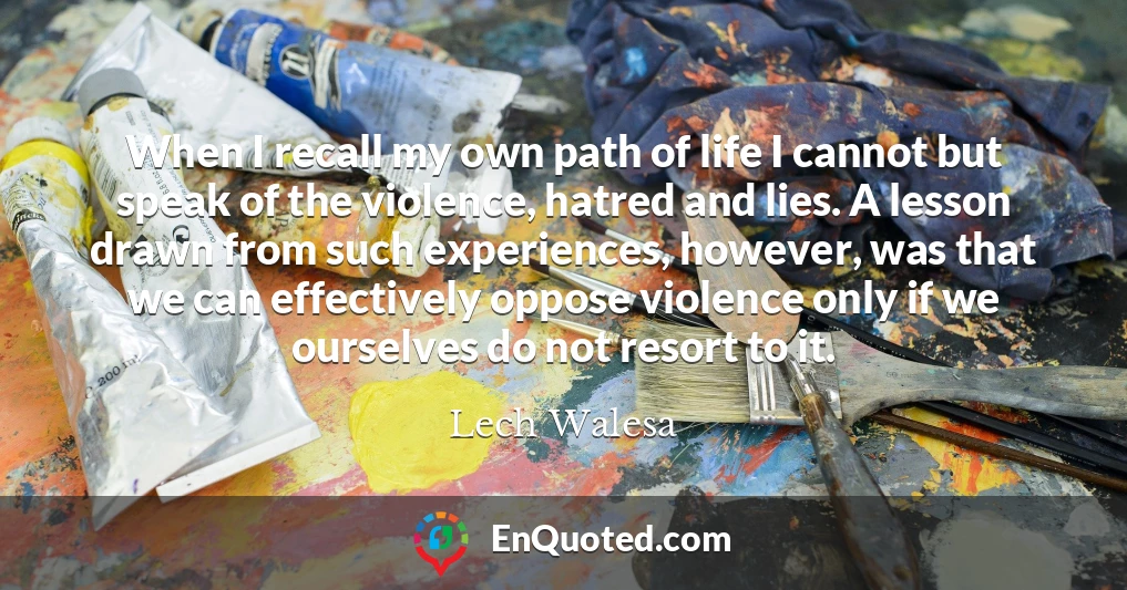 When I recall my own path of life I cannot but speak of the violence, hatred and lies. A lesson drawn from such experiences, however, was that we can effectively oppose violence only if we ourselves do not resort to it.
