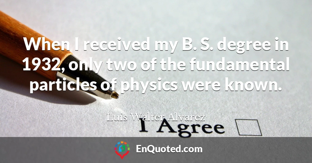 When I received my B. S. degree in 1932, only two of the fundamental particles of physics were known.