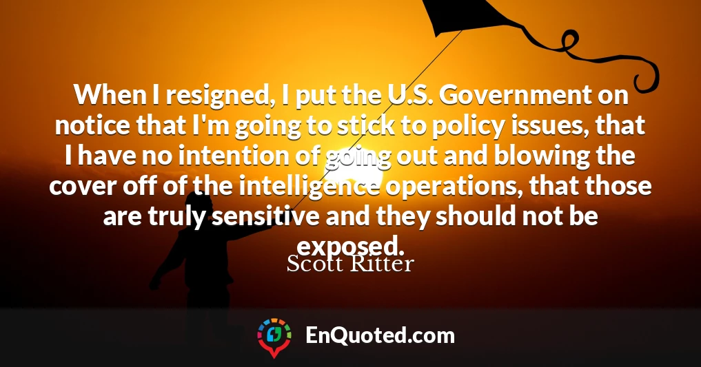 When I resigned, I put the U.S. Government on notice that I'm going to stick to policy issues, that I have no intention of going out and blowing the cover off of the intelligence operations, that those are truly sensitive and they should not be exposed.
