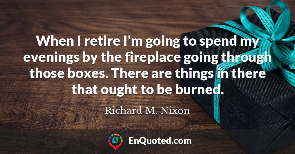 When I retire I'm going to spend my evenings by the fireplace going through those boxes. There are things in there that ought to be burned.