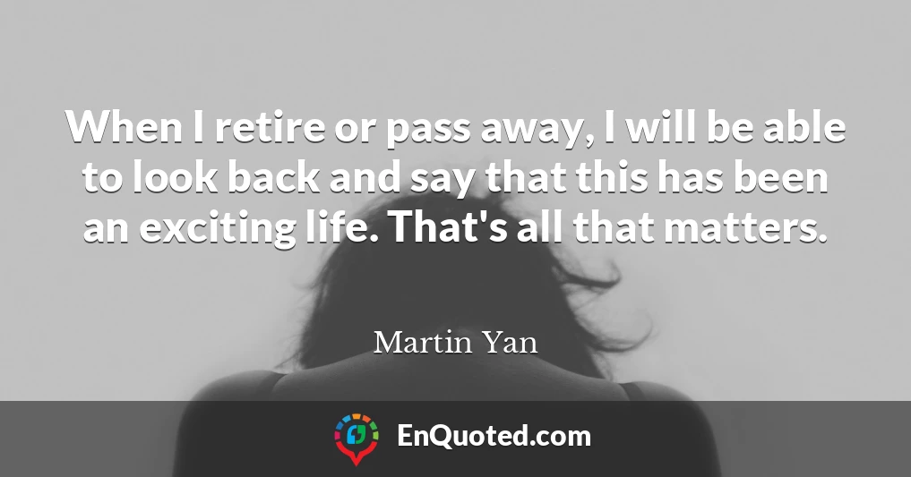 When I retire or pass away, I will be able to look back and say that this has been an exciting life. That's all that matters.