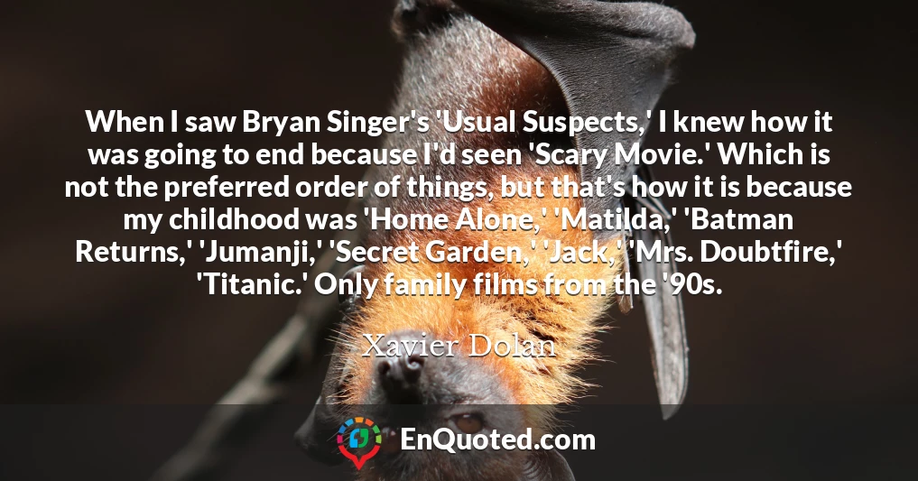 When I saw Bryan Singer's 'Usual Suspects,' I knew how it was going to end because I'd seen 'Scary Movie.' Which is not the preferred order of things, but that's how it is because my childhood was 'Home Alone,' 'Matilda,' 'Batman Returns,' 'Jumanji,' 'Secret Garden,' 'Jack,' 'Mrs. Doubtfire,' 'Titanic.' Only family films from the '90s.