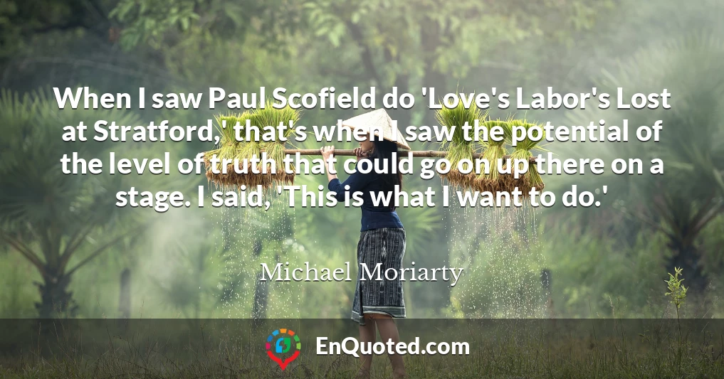 When I saw Paul Scofield do 'Love's Labor's Lost at Stratford,' that's when I saw the potential of the level of truth that could go on up there on a stage. I said, 'This is what I want to do.'