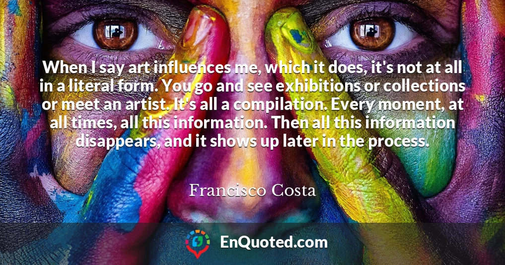 When I say art influences me, which it does, it's not at all in a literal form. You go and see exhibitions or collections or meet an artist. It's all a compilation. Every moment, at all times, all this information. Then all this information disappears, and it shows up later in the process.