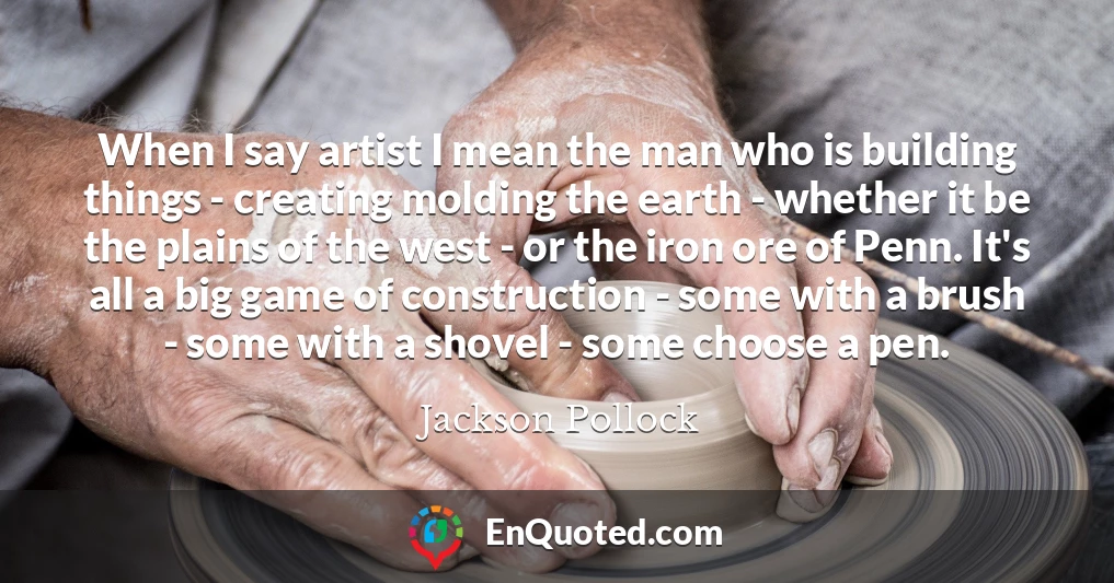When I say artist I mean the man who is building things - creating molding the earth - whether it be the plains of the west - or the iron ore of Penn. It's all a big game of construction - some with a brush - some with a shovel - some choose a pen.