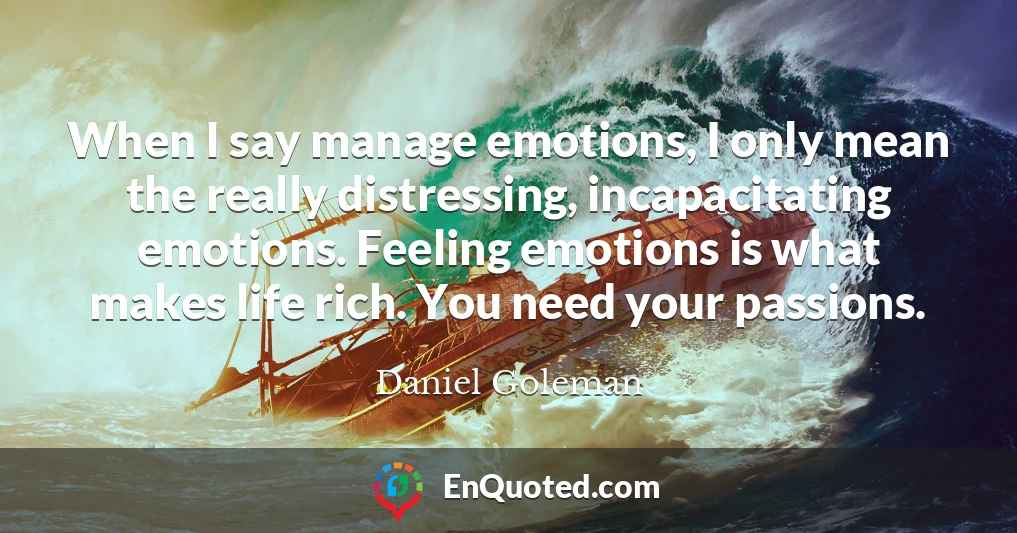 When I say manage emotions, I only mean the really distressing, incapacitating emotions. Feeling emotions is what makes life rich. You need your passions.